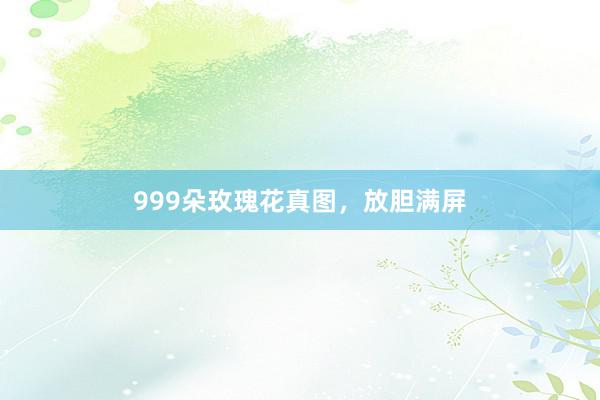 999朵玫瑰花真图，放胆满屏